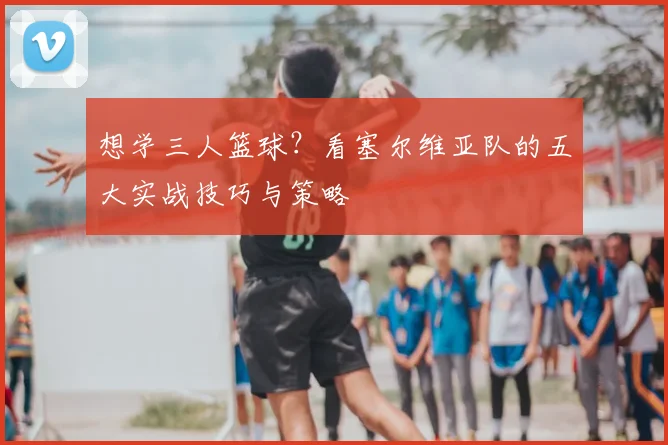 想学三人篮球？看塞尔维亚队的五大实战技巧与策略