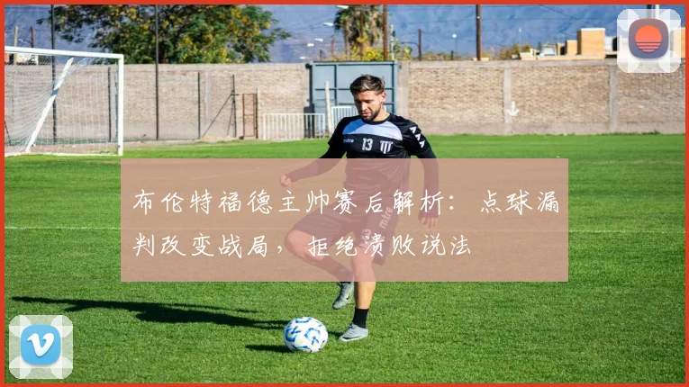 布伦特福德主帅赛后解析：点球漏判改变战局，拒绝溃败说法