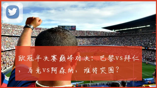 欧冠半决赛巅峰对决:巴黎vs拜仁,马竞vs阿森纳,谁将突围?