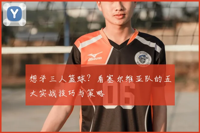 想学三人篮球?看塞尔维亚队的五大实战技巧与策略