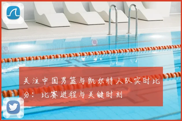 关注中国男篮与凯尔特人队实时比分：比赛进程与关键时刻