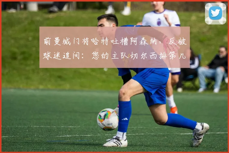 前曼城门将哈特吐槽阿森纳，反被球迷追问：您的主队切尔西排第几？