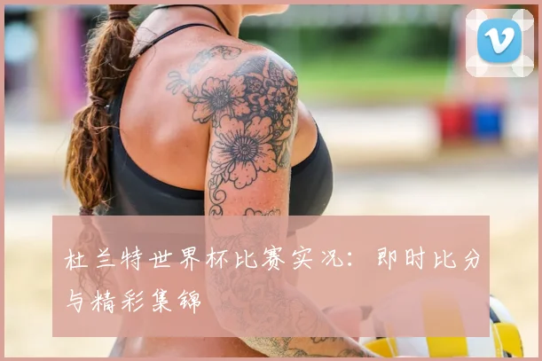杜兰特世界杯比赛实况:即时比分与精彩集锦