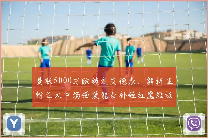 曼联5000万欧锁定艾德森，解析亚特兰大中场强援能否补强红魔短板